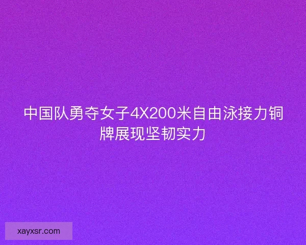 中国队勇夺女子4X200米自由泳接力铜牌展现坚韧实力